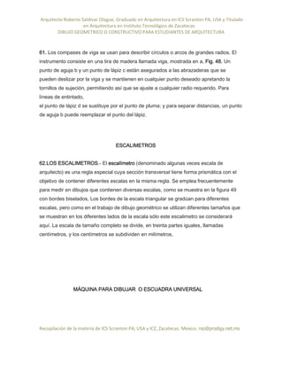 Arquitecto Roberto Saldivar Olague, Graduado en Arquitectura en ICS Scranton PA, USA y Titulado
-en Arquitectura en Instituto Tecnológico de Zacatecas
DIBUJO GEOMETRICO O CONSTRUCTIVO PARA ESTUDIANTES DE ARQUITECTURA
Recopilación de la materia de ICS Scranton PA; USA y ICZ, Zacatecas. Mexico. rso@prodigy.net.mx
61. Los compases de viga se usan para describir círculos o arcos de grandes radios. El
instrumento consiste en una tira de madera llamada viga, mostrada en a, Fig. 48. Un
punto de aguja b y un punto de lápiz c están asegurados a las abrazaderas que se
pueden deslizar por la viga y se mantienen en cualquier punto deseado apretando la
tornillos de sujeción, permitiendo así que se ajuste a cualquier radio requerido. Para
líneas de entintado,
el punto de lápiz d se sustituye por el punto de pluma; y para separar distancias, un punto
de aguja b puede reemplazar el punto del lápiz.
ESCALIMETROS
62.LOS ESCALIMETROS.- El escalímetro (denominado algunas veces escala de
arquitecto) es una regla especial cuya sección transversal tiene forma prismática con el
objetivo de contener diferentes escalas en la misma regla. Se emplea frecuentemente
para medir en dibujos que contienen diversas escalas, como se muestra en la figura 49
con bordes biselados, Los bordes de la escala triangular se gradúan para diferentes
escalas, pero como en el trabajo de dibujo geométrico se utilizan diferentes tamaños que
se muestran en los diferentes lados de la escala sólo este escalimetro se considerará
aquí. La escala de tamaño completo se divide, en treinta partes iguales, llamadas
centímetros, y los centímetros se subdividen en milímetros,
MÁQUINA PARA DIBUJAR O ESCUADRA UNIVERSAL
 