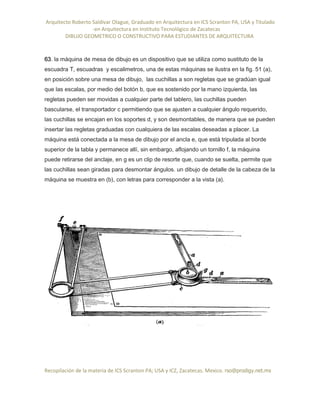 Arquitecto Roberto Saldivar Olague, Graduado en Arquitectura en ICS Scranton PA, USA y Titulado
-en Arquitectura en Instituto Tecnológico de Zacatecas
DIBUJO GEOMETRICO O CONSTRUCTIVO PARA ESTUDIANTES DE ARQUITECTURA
Recopilación de la materia de ICS Scranton PA; USA y ICZ, Zacatecas. Mexico. rso@prodigy.net.mx
63. la máquina de mesa de dibujo es un dispositivo que se utiliza como sustituto de la
escuadra T, escuadras y escalimetros, una de estas máquinas se ilustra en la fig. 51 (a),
en posición sobre una mesa de dibujo, las cuchillas a son regletas que se gradúan igual
que las escalas, por medio del botón b, que es sostenido por la mano izquierda, las
regletas pueden ser movidas a cualquier parte del tablero, las cuchillas pueden
bascularse, el transportador c permitiendo que se ajusten a cualquier ángulo requerido,
las cuchillas se encajan en los soportes d, y son desmontables, de manera que se pueden
insertar las regletas graduadas con cualquiera de las escalas deseadas a placer. La
máquina está conectada a la mesa de dibujo por el ancla e, que está tripulada al borde
superior de la tabla y permanece allí, sin embargo, aflojando un tornillo f, la máquina
puede retirarse del anclaje, en g es un clip de resorte que, cuando se suelta, permite que
las cuchillas sean giradas para desmontar ángulos. un dibujo de detalle de la cabeza de la
máquina se muestra en (b), con letras para corresponder a la vista (a).
 