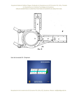 Arquitecto Roberto Saldivar Olague, Graduado en Arquitectura en ICS Scranton PA, USA y Titulado
-en Arquitectura en Instituto Tecnológico de Zacatecas
DIBUJO GEOMETRICO O CONSTRUCTIVO PARA ESTUDIANTES DE ARQUITECTURA
Recopilación de la materia de ICS Scranton PA; USA y ICZ, Zacatecas. Mexico. rso@prodigy.net.mx
Uso de la escala Dr. Chapman
 