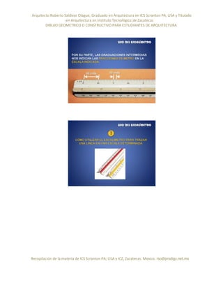 Arquitecto Roberto Saldivar Olague, Graduado en Arquitectura en ICS Scranton PA, USA y Titulado
-en Arquitectura en Instituto Tecnológico de Zacatecas
DIBUJO GEOMETRICO O CONSTRUCTIVO PARA ESTUDIANTES DE ARQUITECTURA
Recopilación de la materia de ICS Scranton PA; USA y ICZ, Zacatecas. Mexico. rso@prodigy.net.mx
 