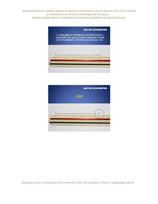 Arquitecto Roberto Saldivar Olague, Graduado en Arquitectura en ICS Scranton PA, USA y Titulado
-en Arquitectura en Instituto Tecnológico de Zacatecas
DIBUJO GEOMETRICO O CONSTRUCTIVO PARA ESTUDIANTES DE ARQUITECTURA
Recopilación de la materia de ICS Scranton PA; USA y ICZ, Zacatecas. Mexico. rso@prodigy.net.mx
 