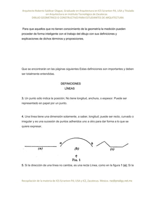 Arquitecto Roberto Saldivar Olague, Graduado en Arquitectura en ICS Scranton PA, USA y Titulado
-en Arquitectura en Instituto Tecnológico de Zacatecas
DIBUJO GEOMETRICO O CONSTRUCTIVO PARA ESTUDIANTES DE ARQUITECTURA
Recopilación de la materia de ICS Scranton PA; USA y ICZ, Zacatecas. Mexico. rso@prodigy.net.mx
Para que aquellos que no tienen conocimiento de la geometría la medición pueden
proceder de forma inteligente con el trabajo del dibujo con sus definiciones y
explicaciones de dichos términos y proposiciones.
Que se encontrarán en las páginas siguientes Estas definiciones son importantes y deben
ser totalmente entendidas.
DEFINICIONES
LÍNEAS
3. Un punto sólo indica la posición; No tiene longitud, anchura, o espesor. Puede ser
representado en papel por un punto.
4. Una línea tiene una dimensión solamente, a saber, longitud; puede ser recto, curvado o
irregular y es una sucesión de puntos adheridos uno a otro para dar forma a lo que se
quiere expresar.
5. Si la dirección de una línea no cambia, es una recta Línea, como en la figura 1 (a); Si la
 