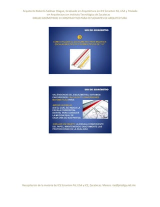 Arquitecto Roberto Saldivar Olague, Graduado en Arquitectura en ICS Scranton PA, USA y Titulado
-en Arquitectura en Instituto Tecnológico de Zacatecas
DIBUJO GEOMETRICO O CONSTRUCTIVO PARA ESTUDIANTES DE ARQUITECTURA
Recopilación de la materia de ICS Scranton PA; USA y ICZ, Zacatecas. Mexico. rso@prodigy.net.mx
 