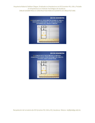 Arquitecto Roberto Saldivar Olague, Graduado en Arquitectura en ICS Scranton PA, USA y Titulado
-en Arquitectura en Instituto Tecnológico de Zacatecas
DIBUJO GEOMETRICO O CONSTRUCTIVO PARA ESTUDIANTES DE ARQUITECTURA
Recopilación de la materia de ICS Scranton PA; USA y ICZ, Zacatecas. Mexico. rso@prodigy.net.mx
 