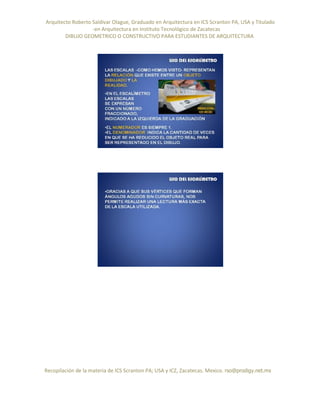 Arquitecto Roberto Saldivar Olague, Graduado en Arquitectura en ICS Scranton PA, USA y Titulado
-en Arquitectura en Instituto Tecnológico de Zacatecas
DIBUJO GEOMETRICO O CONSTRUCTIVO PARA ESTUDIANTES DE ARQUITECTURA
Recopilación de la materia de ICS Scranton PA; USA y ICZ, Zacatecas. Mexico. rso@prodigy.net.mx
 