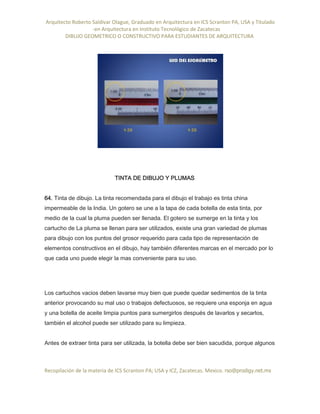 Arquitecto Roberto Saldivar Olague, Graduado en Arquitectura en ICS Scranton PA, USA y Titulado
-en Arquitectura en Instituto Tecnológico de Zacatecas
DIBUJO GEOMETRICO O CONSTRUCTIVO PARA ESTUDIANTES DE ARQUITECTURA
Recopilación de la materia de ICS Scranton PA; USA y ICZ, Zacatecas. Mexico. rso@prodigy.net.mx
TINTA DE DIBUJO Y PLUMAS
64. Tinta de dibujo. La tinta recomendada para el dibujo el trabajo es tinta china
impermeable de la India. Un gotero se une a la tapa de cada botella de esta tinta, por
medio de la cual la pluma pueden ser llenada. El gotero se sumerge en la tinta y los
cartucho de La pluma se llenan para ser utilizados, existe una gran variedad de plumas
para dibujo con los puntos del grosor requerido para cada tipo de representación de
elementos constructivos en el dibujo, hay también diferentes marcas en el mercado por lo
que cada uno puede elegir la mas conveniente para su uso.
Los cartuchos vacios deben lavarse muy bien que puede quedar sedimentos de la tinta
anterior provocando su mal uso o trabajos defectuosos, se requiere una esponja en agua
y una botella de aceite limpia puntos para sumergirlos después de lavarlos y secarlos,
también el alcohol puede ser utilizado para su limpieza.
Antes de extraer tinta para ser utilizada, la botella debe ser bien sacudida, porque algunos
 
