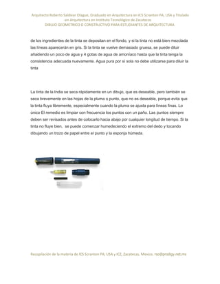 Arquitecto Roberto Saldivar Olague, Graduado en Arquitectura en ICS Scranton PA, USA y Titulado
-en Arquitectura en Instituto Tecnológico de Zacatecas
DIBUJO GEOMETRICO O CONSTRUCTIVO PARA ESTUDIANTES DE ARQUITECTURA
Recopilación de la materia de ICS Scranton PA; USA y ICZ, Zacatecas. Mexico. rso@prodigy.net.mx
de los ingredientes de la tinta se depositan en el fondo, y si la tinta no está bien mezclada
las líneas aparecerán en gris. Si la tinta se vuelve demasiado gruesa, se puede diluir
añadiendo un poco de agua y 4 gotas de agua de amoníaco hasta que la tinta tenga la
consistencia adecuada nuevamente. Agua pura por sí sola no debe utilizarse para diluir la
tinta
La tinta de la India se seca rápidamente en un dibujo, que es deseable, pero también se
seca brevemente en las hojas de la pluma o punto, que no es deseable, porque evita que
la tinta fluya libremente, especialmente cuando la pluma se ajusta para líneas finas. Lo
único El remedio es limpiar con frecuencia los puntos con un paño. Las puntos siempre
deben ser revisados antes de colocarlo hacia abajo por cualquier longitud de tiempo. Si la
tinta no fluye bien, se puede comenzar humedeciendo el extremo del dedo y tocando
dibujando un trozo de papel entre el punto y la esponja húmeda.
 