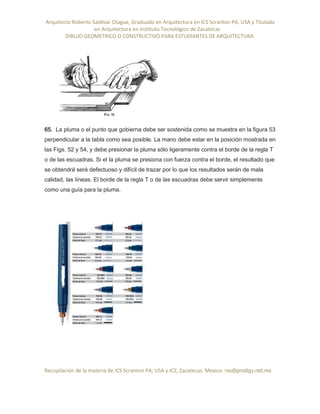 Arquitecto Roberto Saldivar Olague, Graduado en Arquitectura en ICS Scranton PA, USA y Titulado
-en Arquitectura en Instituto Tecnológico de Zacatecas
DIBUJO GEOMETRICO O CONSTRUCTIVO PARA ESTUDIANTES DE ARQUITECTURA
Recopilación de la materia de ICS Scranton PA; USA y ICZ, Zacatecas. Mexico. rso@prodigy.net.mx
65. La pluma o el punto que gobierna debe ser sostenida como se muestra en la figura 53
perpendicular a la tabla como sea posible. La mano debe estar en la posición mostrada en
las Figs. 52 y 54, y debe presionar la pluma sólo ligeramente contra el borde de la regla T
o de las escuadras. Si el la pluma se presiona con fuerza contra el borde, el resultado que
se obtendrá será defectuoso y difícil de trazar por lo que los resultados serán de mala
calidad, las líneas. El borde de la regla T o de las escuadras debe servir simplemente
como una guía para la pluma.
 
