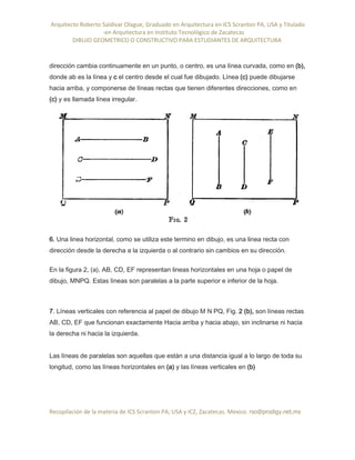 Arquitecto Roberto Saldivar Olague, Graduado en Arquitectura en ICS Scranton PA, USA y Titulado
-en Arquitectura en Instituto Tecnológico de Zacatecas
DIBUJO GEOMETRICO O CONSTRUCTIVO PARA ESTUDIANTES DE ARQUITECTURA
Recopilación de la materia de ICS Scranton PA; USA y ICZ, Zacatecas. Mexico. rso@prodigy.net.mx
dirección cambia continuamente en un punto, o centro, es una línea curvada, como en (b),
donde ab es la línea y c el centro desde el cual fue dibujado. Línea (c) puede dibujarse
hacia arriba, y componerse de líneas rectas que tienen diferentes direcciones, como en
(c) y es llamada línea irregular.
6. Una linea horizontal, como se utiliza este termino en dibujo, es una linea recta con
dirección desde la derecha a la izquierda o al contrario sin cambios en su dirección.
En la figura 2, (a), AB, CD, EF representan lineas horizontales en una hoja o papel de
dibujo, MNPQ. Estas líneas son paralelas a la parte superior e inferior de la hoja.
7. Líneas verticales con referencia al papel de dibujo M N PQ, Fig. 2 (b), son líneas rectas
AB, CD, EF que funcionan exactamente Hacia arriba y hacia abajo, sin inclinarse ni hacia
la derecha ni hacia la izquierda.
Las líneas de paralelas son aquellas que están a una distancia igual a lo largo de toda su
longitud, como las líneas horizontales en (a) y las líneas verticales en (b)
 