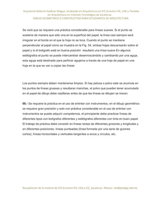Arquitecto Roberto Saldivar Olague, Graduado en Arquitectura en ICS Scranton PA, USA y Titulado
-en Arquitectura en Instituto Tecnológico de Zacatecas
DIBUJO GEOMETRICO O CONSTRUCTIVO PARA ESTUDIANTES DE ARQUITECTURA
Recopilación de la materia de ICS Scranton PA; USA y ICZ, Zacatecas. Mexico. rso@prodigy.net.mx
Se verá que se requiere una práctica considerable para líneas suaves. Si el punto se
sostiene de manera que sólo una en la superficie del papel, la línea casi siempre será
irregular en el borde en el que la hoja no se toca. Cuando el punto se mantiene
perpendicular al papel como se muestra en la Fig. 54, ambas hojas descansarán sobre el
papel y si el bolígrafo está en buena posición resultará una línea suave En algunos
estilógrafos el punto se puede intercambiar desenroscándolo y cambiando por una aguja,
esta aguja está destinado para perforar agujeros a través de una hoja de papel en una
hoja en la que se van a copiar las líneas
Los puntos siempre deben mantenerse limpios. Si hay pelusa o polvo este se acumula en
los puntos de líneas gruesas y resultaran manchas, el polvo que pueden tener acumulado
en el papel de dibujo debe cepillarse antes de que las líneas se dibujen se tracen.
66.- Se requiere la práctica en el uso de entintar con instrumentos, en el dibujo geométrico
se requiere gran precisión y solo con práctica considerable en el uso de entintar con
instrumentos se puede adquirir competencia, el principiante debe practicar líneas de
diferentes tipos con bolígrafos diferentes y estilógrafos diferentes con tinta en buen papel.
El trabajo de práctica debe consistir en líneas rectas de diferentes grosores y longitudes y
en diferentes posiciones, líneas punteadas (línea formada por una serie de guiones
cortos), líneas horizontales y verticales tangentes a arcos y círculos, etc.
 