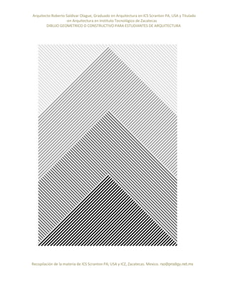 Arquitecto Roberto Saldivar Olague, Graduado en Arquitectura en ICS Scranton PA, USA y Titulado
-en Arquitectura en Instituto Tecnológico de Zacatecas
DIBUJO GEOMETRICO O CONSTRUCTIVO PARA ESTUDIANTES DE ARQUITECTURA
Recopilación de la materia de ICS Scranton PA; USA y ICZ, Zacatecas. Mexico. rso@prodigy.net.mx
 