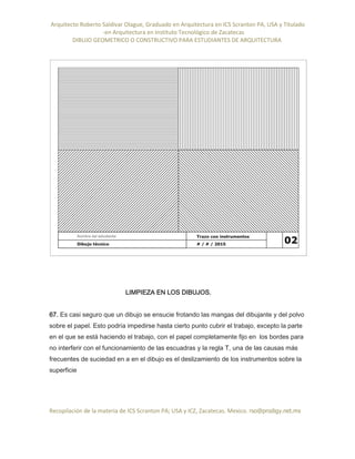 Arquitecto Roberto Saldivar Olague, Graduado en Arquitectura en ICS Scranton PA, USA y Titulado
-en Arquitectura en Instituto Tecnológico de Zacatecas
DIBUJO GEOMETRICO O CONSTRUCTIVO PARA ESTUDIANTES DE ARQUITECTURA
Recopilación de la materia de ICS Scranton PA; USA y ICZ, Zacatecas. Mexico. rso@prodigy.net.mx
LIMPIEZA EN LOS DIBUJOS.
67. Es casi seguro que un dibujo se ensucie frotando las mangas del dibujante y del polvo
sobre el papel. Esto podría impedirse hasta cierto punto cubrir el trabajo, excepto la parte
en el que se está haciendo el trabajo, con el papel completamente fijo en los bordes para
no interferir con el funcionamiento de las escuadras y la regla T, una de las causas más
frecuentes de suciedad en a en el dibujo es el deslizamiento de los instrumentos sobre la
superficie
 