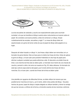 Arquitecto Roberto Saldivar Olague, Graduado en Arquitectura en ICS Scranton PA, USA y Titulado
-en Arquitectura en Instituto Tecnológico de Zacatecas
DIBUJO GEOMETRICO O CONSTRUCTIVO PARA ESTUDIANTES DE ARQUITECTURA
Recopilación de la materia de ICS Scranton PA; USA y ICZ, Zacatecas. Mexico. rso@prodigy.net.mx
Los las escuadras de celuloide y caucho son especialmente aptas para acumular
suciedad, a la que se transfiere al dibujo cuando estos instrumentos se mueven sobre el
papel. Se considera una buena práctica, antes de comenzar un dibujo, limpiar
cuidadosamente las escalas, escuadras y regla T. La mesa de dibujo debe ser
espolvoreada con goma de borrar antes de que el papel de dibujo está pegado en su
lugar,
Después de haber trazado un dibujo 1n, las líneas a lápiz deben ser removidas con un
borrador de goma blanda. Esto se hace para no dañar las líneas de tinta. Antes de aplicar
la goma al dibujo, un buen plan para probarlo frotándolo en otra hoja de papel para
eliminar cualquier suciedad que pueda adherirse a ella. Si descubre una doble línea de
tinta o una mancha de tinta esta se debe quitar, un borrador duro hecho de una mezcla de
caucho y esmeril o vidrio, tal como se muestra en Fig. 55, debe utilizarse. Un borrador de
este tipo corta la capa externa del papel y por lo tanto elimina las líneas de tinta o
manchas. Es un buen plan, cuando las líneas de la tinta se deben quitar
Una plantilla con agujeros de diferentes formas, se debe utilizar de manera que sea
posible borrar manchas sin tocar y, por lo tanto, dañar otras partes del dibujo. Escudos
hechos de grueso 'papel de dibujo o tarjeta delgada se utilizan también y tienen la ventaja
de que las ranuras u orificios de la forma y el tamaño exactos de las manchas a eliminar,
 