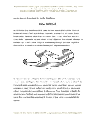 Arquitecto Roberto Saldivar Olague, Graduado en Arquitectura en ICS Scranton PA, USA y Titulado
-en Arquitectura en Instituto Tecnológico de Zacatecas
DIBUJO GEOMETRICO O CONSTRUCTIVO PARA ESTUDIANTES DE ARQUITECTURA
Recopilación de la materia de ICS Scranton PA; USA y ICZ, Zacatecas. Mexico. rso@prodigy.net.mx
por otro lado, se desgastan antes que los de celuloide
CURVA IRREGULAR
68. Un instrumento conocido como la curva irregular, se utiliza para dibujar líneas de
curvatura irregular. Este instrumento se muestra en la figura 57, y sus bordes tienen
curvaturas en diferentes partes. Para dibujar una línea curvada se señalan puntos a
través de los cuales debe trazarse la línea, primero deben ser determinados y luego el. La
curva se coloca de modo que una parte de su borde pasará por varios de los puntos
determinados, entonces el instrumento se desplaza según sea necesario,
Es necesario seleccionar la parte del instrumento que dará la curvatura correcta y una
conexión suave con la parte de la línea anteriormente realizada. La curva en el borde del
instrumento debe pasar por lo menos tres de los puntos requeridos y si puede hacerse
pasar por un mayor número, tanto mejor, cuanto menor sea el número de las piezas a
extraer, menor será la responsabilidad de obtener una "línea de aspecto ondulado. Se
requiere mucha habilidad para hacer curvas de forma irregular con una línea continua
suave. Eso es una ventaja para dibujar la línea en el lápiz primero y después la tinta
adentro.
 
