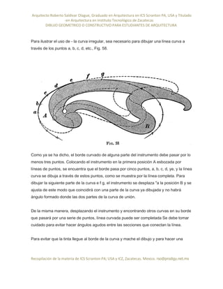 Arquitecto Roberto Saldivar Olague, Graduado en Arquitectura en ICS Scranton PA, USA y Titulado
-en Arquitectura en Instituto Tecnológico de Zacatecas
DIBUJO GEOMETRICO O CONSTRUCTIVO PARA ESTUDIANTES DE ARQUITECTURA
Recopilación de la materia de ICS Scranton PA; USA y ICZ, Zacatecas. Mexico. rso@prodigy.net.mx
Para ilustrar el uso de - la curva irregular, sea necesario para dibujar una línea curva a
través de los puntos a, b, c, d, etc., Fig. 58.
Como ya se ha dicho, el borde curvado de alguna parte del instrumento debe pasar por lo
menos tres puntos. Colocando el instrumento en la primera posición A esbozada por
líneas de puntos, se encuentra que el borde pasa por cinco puntos, a, b, c, d, ye, y la línea
curva se dibuja a través de estos puntos, como se muestra por la línea completa. Para
dibujar la siguiente parte de la curva e f g, el instrumento se desplaza "a la posición B y se
ajusta de este modo que coincidirá con una parte de la curva ya dibujada y no habrá
ángulo formado donde las dos partes de la curva de unión.
De la misma manera, desplazando el instrumento y encontrando otros curvas en su borde
que pasará por una serie de puntos, línea curvada puede ser completada Se debe tomar
cuidado para evitar hacer ángulos agudos entre las secciones que conectan la línea.
Para evitar que la tinta llegue al borde de la curva y mache el dibujo y para hacer una
 
