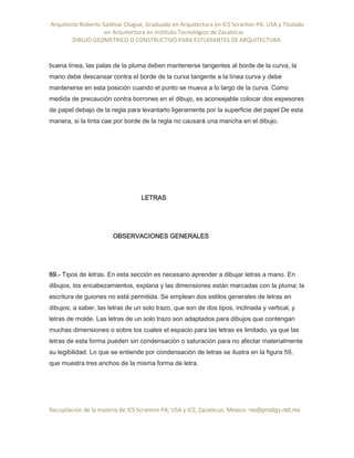 Arquitecto Roberto Saldivar Olague, Graduado en Arquitectura en ICS Scranton PA, USA y Titulado
-en Arquitectura en Instituto Tecnológico de Zacatecas
DIBUJO GEOMETRICO O CONSTRUCTIVO PARA ESTUDIANTES DE ARQUITECTURA
Recopilación de la materia de ICS Scranton PA; USA y ICZ, Zacatecas. Mexico. rso@prodigy.net.mx
buena línea, las palas de la pluma deben mantenerse tangentes al borde de la curva, la
mano debe descansar contra el borde de la curva tangente a la línea curva y debe
mantenerse en esta posición cuando el punto se mueva a lo largo de la curva. Como
medida de precaución contra borrones en el dibujo, es aconsejable colocar dos espesores
de papel debajo de la regla para levantarlo ligeramente por la superficie del papel De esta
manera, si la tinta cae por borde de la regla no causará una mancha en el dibujo.
LETRAS
OBSERVACIONES GENERALES
69.- Tipos de letras. En esta sección es necesario aprender a dibujar letras a mano. En
dibujos, los encabezamientos, explana y las dimensiones están marcadas con la pluma; la
escritura de guiones no está permitida. Se emplean dos estilos generales de letras en
dibujos; a saber, las letras de un solo trazo, que son de dos tipos, inclinada y vertical, y
letras de molde. Las letras de un solo trazo son adaptados para dibujos que contengan
muchas dimensiones o sobre los cuales el espacio para las letras es limitado, ya que las
letras de esta forma pueden sin condensación o saturación para no afectar materialmente
su legibilidad. Lo que se entiende por condensación de letras se ilustra en la figura 59,
que muestra tres anchos de la misma forma de letra.
 