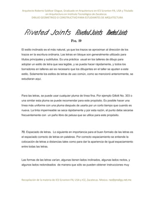 Arquitecto Roberto Saldivar Olague, Graduado en Arquitectura en ICS Scranton PA, USA y Titulado
-en Arquitectura en Instituto Tecnológico de Zacatecas
DIBUJO GEOMETRICO O CONSTRUCTIVO PARA ESTUDIANTES DE ARQUITECTURA
Recopilación de la materia de ICS Scranton PA; USA y ICZ, Zacatecas. Mexico. rso@prodigy.net.mx
El estilo inclinado es el más natural, ya que los trazos se aproximan al dirección de los
trazos en la escritura ordinaria. Las letras en bloque son generalmente utilizado para
títulos principales y subtítulos. Es una práctica usual en los talleres de dibujo para
adoptar un estilo de letra que sea legible, y se pueda hacer rápidamente, y todos los
borradores en talleres así es necesario que los dibujantes en el taller se ajusten a este
estilo. Solamente los estilos de letras de uso común, como se mencionó anteriormente, se
estudiaran aquí.
Para las letras, se puede usar cualquier pluma de línea fina. Por ejemplo Gillott No. 303 o
una similar esta pluma se puede recomendar para este propósito. Es posible hacer una
línea más uniforme con una pluma después de usarla por un corto tiempo que cuando es
nueva. La tinta impermeable se seca rápidamente y por esta razón, el punto debe secarse
frecuentemente con un paño libre de pelusa que se utilice para este propósito.
70. Espaciado de letras. Lo siguiente en importancia para el buen formato de las letras es
el espaciado correcto de letras en palabras. Por correcto espaciamiento se entiende la
colocación de letras a distancias tales como para dar la apariencia de igual espaciamiento
entre todas las letras.
Las formas de las letras varían, algunas tienen lados inclinados, algunas lados rectos, y
algunos lados redondeados de manera que sólo se pueden obtener instrucciones muy
 