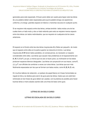 Arquitecto Roberto Saldivar Olague, Graduado en Arquitectura en ICS Scranton PA, USA y Titulado
-en Arquitectura en Instituto Tecnológico de Zacatecas
DIBUJO GEOMETRICO O CONSTRUCTIVO PARA ESTUDIANTES DE ARQUITECTURA
Recopilación de la materia de ICS Scranton PA; USA y ICZ, Zacatecas. Mexico. rso@prodigy.net.mx
generales para este espaciado. El buen juicio debe ser usado para lograr esto las letras
de una palabra deben estar espaciadas para que la palabra tenga una apariencia
uniforme y no tenga grandes espacio en blanco o manchas oscuras en cualquier punto.
Si se requiere más espacio entre dos letras, ambas tendrán lados rectos una de las
cuales tiene un lado recto y otra un lado redondo para esto se requiere menos espacio
entre dos letras con lados redondeados, que se requiere en cualquiera de los casos
anteriores.
El espacio en el fondo entre las dos letras mayúsculas A L Debe ser pequeño de modo
que el espacio entre ellos en la parte superior se reducirá al mínimo. Las letras
mayúsculas A W tienen lados paralelos, en consecuencia, es necesario un espacio
considerable entre ellos. Las letras que causan más problemas en el espaciamiento son
A, W, V, X e Y, ya que, a menos que se use un buen juicio, su inclinación en los lados
producen espacios blancos desiguales. Las letras con proyección en sus trazos, como F,
J, L y T, son difíciles de combinar a veces con otras letras. Las letras que son más
fácilmente espaciadas son las que se forman con lados rectos, como H, B, N, D, etc.
En muchos talleres de redacción, un pedazo de papel blanco en líneas horizontales se
regula la tinta y se desliza para servir de guía para las letras, hasta que uno esté bien
entrenado en las líneas de guía deben ser usadas; con la práctica es posible para hacer
buenas letras a mano alzada usando sólo una línea de base como guía.
LETRAS DE UN SOLO CURSO
LETRAS DE ESCALADA DE UN SOLO CURSO
 