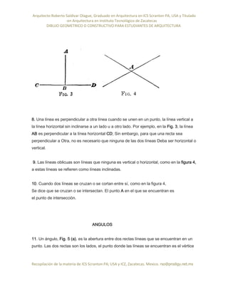 Arquitecto Roberto Saldivar Olague, Graduado en Arquitectura en ICS Scranton PA, USA y Titulado
-en Arquitectura en Instituto Tecnológico de Zacatecas
DIBUJO GEOMETRICO O CONSTRUCTIVO PARA ESTUDIANTES DE ARQUITECTURA
Recopilación de la materia de ICS Scranton PA; USA y ICZ, Zacatecas. Mexico. rso@prodigy.net.mx
8. Una línea es perpendicular a otra línea cuando se unen en un punto, la línea vertical a
la línea horizontal sin inclinarse a un lado u a otro lado. Por ejemplo, en la Fig. 3, la línea
AB es perpendicular a la línea horizontal CD; Sin embargo, para que una recta sea
perpendicular a Otra, no es necesario que ninguna de las dos líneas Deba ser horizontal o
vertical.
9. Las líneas oblicuas son líneas que ninguna es vertical o horizontal, como en la figura 4,
a estas líneas se refieren como líneas inclinadas.
10. Cuando dos líneas se cruzan o se cortan entre sí, como en la figura 4,
Se dice que se cruzan o se intersectan. El punto A en el que se encuentran es
el punto de intersección.
ANGULOS
11. Un ángulo, Fig. 5 (a), es la abertura entre dos rectas líneas que se encuentran en un
punto. Las dos rectas son los lados, el punto donde las líneas se encuentran es el vértice
 