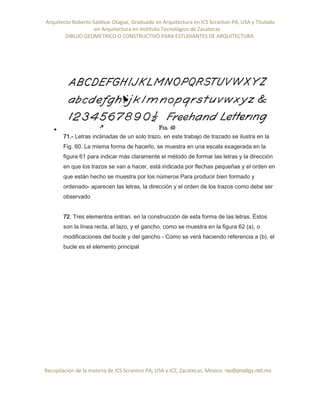 Arquitecto Roberto Saldivar Olague, Graduado en Arquitectura en ICS Scranton PA, USA y Titulado
-en Arquitectura en Instituto Tecnológico de Zacatecas
DIBUJO GEOMETRICO O CONSTRUCTIVO PARA ESTUDIANTES DE ARQUITECTURA
Recopilación de la materia de ICS Scranton PA; USA y ICZ, Zacatecas. Mexico. rso@prodigy.net.mx

71.- Letras inclinadas de un solo trazo, en este trabajo de trazado se ilustra en la
Fig. 60. La misma forma de hacerlo, se muestra en una escala exagerada en la
figura 61 para indicar más claramente el método de formar las letras y la dirección
en que los trazos se van a hacer, está indicada por flechas pequeñas y el orden en
que están hecho se muestra por los números Para producir bien formado y
ordenado- aparecen las letras, la dirección y el orden de los trazos como debe ser
observado
72. Tres elementos entran. en la construcción de esta forma de las letras. Éstos
son la línea recta, el lazo, y el gancho, como se muestra en la figura 62 (a), o
modificaciones del bucle y del gancho - Como se verá haciendo referencia a (b), el
bucle es el elemento principal
 