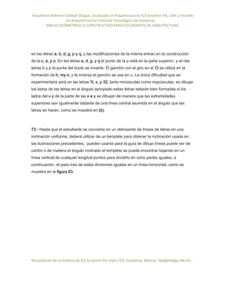 Arquitecto Roberto Saldivar Olague, Graduado en Arquitectura en ICS Scranton PA, USA y Titulado
-en Arquitectura en Instituto Tecnológico de Zacatecas
DIBUJO GEOMETRICO O CONSTRUCTIVO PARA ESTUDIANTES DE ARQUITECTURA
Recopilación de la materia de ICS Scranton PA; USA y ICZ, Zacatecas. Mexico. rso@prodigy.net.mx
en las letras a, b, d, g, p y q, y las modificaciones de la misma entran en la construcción
de la c, e, y o. En las letras a, d, g, y q el punto de la p está en la parte superior, y en las
letras b y p la punta del bucle se invierte. El gancho con el giro en el 'O se utiliza en la
formación de h, my n, y la inversa el gancho se usa en u. La única dificultad que se
experimentará será en las letras '0, x, y 32, tanto minúsculas como mayúsculas, es dibujar
los lados de las letras en el ángulo apropiado estas letras estarán bien formadas si los
lados del v y de la parte de las x e y se dibujan de manera que las extremidades
superiores son igualmente distante de una línea central asumida en el ángulo que las
letras se hacen, como se muestra en (b).
73.- Hasta que el estudiante se convierta en un delineante de líneas de letras en una
inclinación uniforme, deberá utilizar de un templete para obtener la inclinación usada en
las ilustraciones precedentes, pueden usarse para la guía de dibujo líneas puede ser de
cartón o de madera el ángulo inclinado el templete se puede encontrar bajando en un
línea vertical de cualquier longitud puntos para dividirlo en ocho partes iguales, a
continuación, el paso tres de estas divisiones iguales en un línea horizontal, como se
muestra en la figura 63.
 