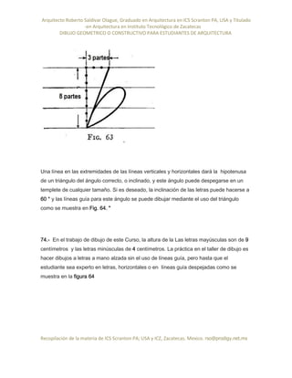 Arquitecto Roberto Saldivar Olague, Graduado en Arquitectura en ICS Scranton PA, USA y Titulado
-en Arquitectura en Instituto Tecnológico de Zacatecas
DIBUJO GEOMETRICO O CONSTRUCTIVO PARA ESTUDIANTES DE ARQUITECTURA
Recopilación de la materia de ICS Scranton PA; USA y ICZ, Zacatecas. Mexico. rso@prodigy.net.mx
Una línea en las extremidades de las líneas verticales y horizontales dará la hipotenusa
de un triángulo del ángulo correcto, o inclinado, y este ángulo puede despegarse en un
templete de cualquier tamaño. Si es deseado, la inclinación de las letras puede hacerse a
60 ° y las líneas guía para este ángulo se puede dibujar mediante el uso del triángulo
como se muestra en Fig. 64. "
74.- En el trabajo de dibujo de este Curso, la altura de la Las letras mayúsculas son de 9
centímetros y las letras minúsculas de 4 centímetros. La práctica en el taller de dibujo es
hacer dibujos a letras a mano alzada sin el uso de líneas guía, pero hasta que el
estudiante sea experto en letras, horizontales o en líneas guía despejadas como se
muestra en la figura 64
 