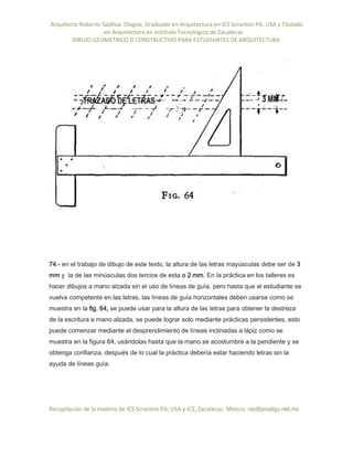 Arquitecto Roberto Saldivar Olague, Graduado en Arquitectura en ICS Scranton PA, USA y Titulado
-en Arquitectura en Instituto Tecnológico de Zacatecas
DIBUJO GEOMETRICO O CONSTRUCTIVO PARA ESTUDIANTES DE ARQUITECTURA
Recopilación de la materia de ICS Scranton PA; USA y ICZ, Zacatecas. Mexico. rso@prodigy.net.mx
74.- en el trabajo de dibujo de este texto, la altura de las letras mayúsculas debe ser de 3
mm y la de las minúsculas dos tercios de esta o 2 mm. En la práctica en los talleres es
hacer dibujos a mano alzada sin el uso de líneas de guía, pero hasta que el estudiante se
vuelva competente en las letras, las líneas de guía horizontales deben usarse como se
muestra en la fig. 64, se puede usar para la altura de las letras para obtener la destreza
de la escritura a mano alzada, se puede lograr solo mediante prácticas persistentes, esto
puede comenzar mediante el desprendimiento de líneas inclinadas a lápiz como se
muestra en la figura 64, usándolas hasta que la mano se acostumbre a la pendiente y se
obtenga confianza, después de lo cual la práctica debería estar haciendo letras sin la
ayuda de líneas guía.
 