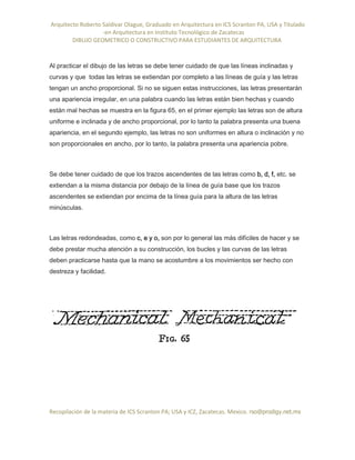 Arquitecto Roberto Saldivar Olague, Graduado en Arquitectura en ICS Scranton PA, USA y Titulado
-en Arquitectura en Instituto Tecnológico de Zacatecas
DIBUJO GEOMETRICO O CONSTRUCTIVO PARA ESTUDIANTES DE ARQUITECTURA
Recopilación de la materia de ICS Scranton PA; USA y ICZ, Zacatecas. Mexico. rso@prodigy.net.mx
Al practicar el dibujo de las letras se debe tener cuidado de que las líneas inclinadas y
curvas y que todas las letras se extiendan por completo a las líneas de guía y las letras
tengan un ancho proporcional. Si no se siguen estas instrucciones, las letras presentarán
una apariencia irregular, en una palabra cuando las letras están bien hechas y cuando
están mal hechas se muestra en la figura 65, en el primer ejemplo las letras son de altura
uniforme e inclinada y de ancho proporcional, por lo tanto la palabra presenta una buena
apariencia, en el segundo ejemplo, las letras no son uniformes en altura o inclinación y no
son proporcionales en ancho, por lo tanto, la palabra presenta una apariencia pobre.
Se debe tener cuidado de que los trazos ascendentes de las letras como b, d, f, etc. se
extiendan a la misma distancia por debajo de la línea de guía base que los trazos
ascendentes se extiendan por encima de la línea guía para la altura de las letras
minúsculas.
Las letras redondeadas, como c, e y o, son por lo general las más difíciles de hacer y se
debe prestar mucha atención a su construcción, los bucles y las curvas de las letras
deben practicarse hasta que la mano se acostumbre a los movimientos ser hecho con
destreza y facilidad.
 