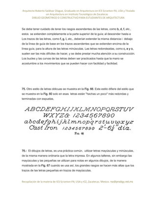 Arquitecto Roberto Saldivar Olague, Graduado en Arquitectura en ICS Scranton PA, USA y Titulado
-en Arquitectura en Instituto Tecnológico de Zacatecas
DIBUJO GEOMETRICO O CONSTRUCTIVO PARA ESTUDIANTES DE ARQUITECTURA
Recopilación de la materia de ICS Scranton PA; USA y ICZ, Zacatecas. Mexico. rso@prodigy.net.mx
Se debe tener cuidado de tener los rasgos ascendentes de las letras, como b, d, f, etc.,
estos se extienden completamente a la parte superior de la guía; al descender hasta a
Los trazos de las letras, como f, g, I, etc., deberían extender la misma distancia i debajo
de la línea de guía de base en los trazos ascendentes que se extienden encima de la
línea guía, para la altura de las letras minúsculas. Las letras redondeadas, como c, e y o,
suelen ser las más difíciles de hacer, y se debe prestar mucha atención a su construcción.
Los bucles y las curvas de las letras deben ser practicados hasta que la mano se
acostumbre a los movimientos que se pueden hacer con facilidad y facilidad.
75. Otro estilo de letras oblicuas se muestra en la Fig. 66. Este estilo difiere del estilo que
se muestra en la Fig. 60 solo en esas letras están "hechas un poco" más redondas y
terminadas con espuelas,
76.- El dibujos de letras, es una práctica común, utilizar letras mayúsculas y minúsculas,
de la misma manera ordinaria que la letra impresa. En algunos talleres, sin embargo las
mayúsculas y las pequeñas se utilizan para notas en algunos dibujos, de la manera
mostrada en la Fig. 67 cuando se usa así, los grandes rasgos se hacen más altas que los
trazos de las letras pequeñas en trazos de mayúsculas.
 