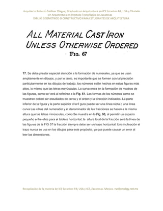 Arquitecto Roberto Saldivar Olague, Graduado en Arquitectura en ICS Scranton PA, USA y Titulado
-en Arquitectura en Instituto Tecnológico de Zacatecas
DIBUJO GEOMETRICO O CONSTRUCTIVO PARA ESTUDIANTES DE ARQUITECTURA
Recopilación de la materia de ICS Scranton PA; USA y ICZ, Zacatecas. Mexico. rso@prodigy.net.mx
77. Se debe prestar especial atención a la formación de numerales, ya que se usan
ampliamente en dibujos, y por lo tanto, es importante que se formen con tal precisión
particularmente en los dibujos de trabajo, los números están hechos en estas figuras más
altos, lo mismo que las letras mayúsculas. La curva entra en la formación de muchas de
las figuras, como se verá al referirse a la Fig. 61. Las formas de los números como se
muestran deben ser estudiados de cerca y el orden y la dirección indicados. La parte
inferior de la figura y la parte superior d la fi gura puede ser una línea recta o una línea
curva Las cifras del numerador y el denominador de las fracciones se hacen a la misma
altura que las letras minúsculas, como Se muestra en la Fig. 68, al permitir un espacio
pequeño entre ellos para el tablero horizontal, la altura total de la fracción será la línea de
las figuras de la FIG 57 la fracción siempre debe ser un trazo horizontal. Una inclinación el
trazo nunca se usa en los dibujos para este propósito, ya que puede causar un error al
leer las dimensiones.
 
