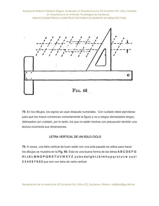 Arquitecto Roberto Saldivar Olague, Graduado en Arquitectura en ICS Scranton PA, USA y Titulado
-en Arquitectura en Instituto Tecnológico de Zacatecas
DIBUJO GEOMETRICO O CONSTRUCTIVO PARA ESTUDIANTES DE ARQUITECTURA
Recopilación de la materia de ICS Scranton PA; USA y ICZ, Zacatecas. Mexico. rso@prodigy.net.mx
78. En los dibujos, los signos se usan después numerales. Con cuidado debe ejercitarse
para que los trazos comiencen correctamente la figura y no a rasgos demasiados largos,
delineados con cuidado, por lo tanto, los que no están hechos con precaución tendrán una
lectura incorrecta sus dimensiones.
LETRA VERTICAL DE UN SOLO CICLO
79. A veces, una letra vertical de buen estilo con una sola pasada se utiliza para hacer
los dibujos se muestra en la Fig. 69. Esta es una buena forma de las letras A B C D E F G
H I J K L M N O P Q R S T U V W X Y Z y o b c d e f g h I J k l m h o p q r s t u v w x y z l
2 3 4 5 6 7 8 9 0 que son con letra de carta vertical.
 