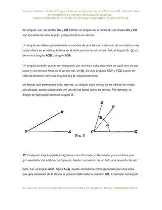 Arquitecto Roberto Saldivar Olague, Graduado en Arquitectura en ICS Scranton PA, USA y Titulado
-en Arquitectura en Instituto Tecnológico de Zacatecas
DIBUJO GEOMETRICO O CONSTRUCTIVO PARA ESTUDIANTES DE ARQUITECTURA
Recopilación de la materia de ICS Scranton PA; USA y ICZ, Zacatecas. Mexico. rso@prodigy.net.mx
del ángulo. Así, las rectas OA y OB forman un ángulo en el punto O; Las líneas OA y OB
son los lados de este ángulo, y el punto O es su vértice.
Un ángulo se refiere generalmente al nombre de una letra en cada uno de sus lados y una
tercera letra en el vértice, la letra en el vértice entre los otros dos. Así, el ángulo En (a) se
denomina ángulo AOB o ángulo BOA
Un ángulo también puede ser designado por una letra colocada entre en cada uno de sus
lados y una tercera letra en el vértice así, en (b), los dos ángulos XCY y YCZ puede ser
referida también como los ángulos A y B, respectivamente.
un ángulo que permanece solo, esto es, un ángulo cuyo vértice no es vértice de ningún
otro ángulo, puede designarse por una de las letras como su vértice. Por ejemplo, el
ángulo en (a) puede llamarse ángulo O.
12. Cualquier ángulo puede imaginarse como formado, o Generado, por una línea que
gira alrededor del vértice como pivote, desde La posición de un lado a la posición del otro
lado. Así, el ángulo AOB, figura 5 (a), puede concebirse como generado por Una línea
que gira alrededor de O desde la posición OA hasta la posición OB. El tamaño del ángulo
 