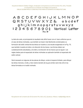 Arquitecto Roberto Saldivar Olague, Graduado en Arquitectura en ICS Scranton PA, USA y Titulado
-en Arquitectura en Instituto Tecnológico de Zacatecas
DIBUJO GEOMETRICO O CONSTRUCTIVO PARA ESTUDIANTES DE ARQUITECTURA
Recopilación de la materia de ICS Scranton PA; USA y ICZ, Zacatecas. Mexico. rso@prodigy.net.mx
La letra de carta, al principiante le resultará más difícil hacer con el trazo uniforme que en
el caso de letras inclinadas, que también se hacen más fácilmente condensados La
formación del estilo vertical de las letras se muestra a una escala exagerada en la Fig. 70,
que también muestra el orden y la dirección de los trazos. Las formas deben ser
cuidadosamente estudiadas y el orden y la dirección de los trazos que se siguen. Las
reglas dadas para el espaciado de letras inclinadas se aplicarán también al espaciado del
estilo vertical.
Será necesario en algunas de las placas de dibujo, contar el espacio limitado, para dibujar
las letras menores, el alto y más notorio tamaño de la guía similar será más útil en las
letras formadas en el estilo inclinado.
 