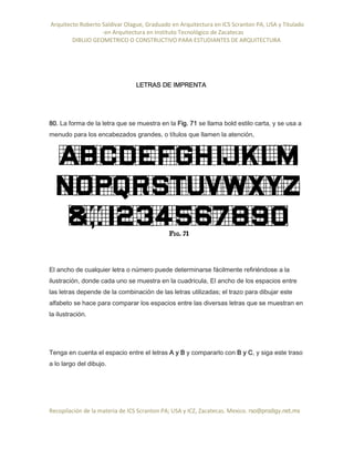 Arquitecto Roberto Saldivar Olague, Graduado en Arquitectura en ICS Scranton PA, USA y Titulado
-en Arquitectura en Instituto Tecnológico de Zacatecas
DIBUJO GEOMETRICO O CONSTRUCTIVO PARA ESTUDIANTES DE ARQUITECTURA
Recopilación de la materia de ICS Scranton PA; USA y ICZ, Zacatecas. Mexico. rso@prodigy.net.mx
LETRAS DE IMPRENTA
80. La forma de la letra que se muestra en la Fig. 71 se llama bold estilo carta, y se usa a
menudo para los encabezados grandes, o títulos que llamen la atención,
El ancho de cualquier letra o número puede determinarse fácilmente refiriéndose a la
ilustración, donde cada uno se muestra en la cuadricula, El ancho de los espacios entre
las letras depende de la combinación de las letras utilizadas; el trazo para dibujar este
alfabeto se hace para comparar los espacios entre las diversas letras que se muestran en
la ilustración.
Tenga en cuenta el espacio entre el letras A y B y compararlo con B y C, y siga este traso
a lo largo del dibujo.
 