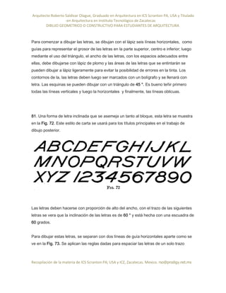 Arquitecto Roberto Saldivar Olague, Graduado en Arquitectura en ICS Scranton PA, USA y Titulado
-en Arquitectura en Instituto Tecnológico de Zacatecas
DIBUJO GEOMETRICO O CONSTRUCTIVO PARA ESTUDIANTES DE ARQUITECTURA
Recopilación de la materia de ICS Scranton PA; USA y ICZ, Zacatecas. Mexico. rso@prodigy.net.mx
Para comenzar a dibujar las letras, se dibujan con el lápiz seis líneas horizontales, como
guías para representar el grosor de las letras en la parte superior, centro e inferior; luego
mediante el uso del triángulo, el ancho de las letras, con los espacios adecuados entre
ellas, debe dibujarse con lápiz de plomo y las áreas de las letras que se entintarán se
pueden dibujar a lápiz ligeramente para evitar la posibilidad de errores en la tinta. Los
contornos de la, las letras deben luego ser marcados con un bolígrafo y se llenará con
letra. Las esquinas se pueden dibujar con un triángulo de 45 °. Es bueno teñir primero
todas las líneas verticales y luego la horizontales y finalmente, las líneas oblicuas.
81. Una forma de letra inclinada que se asemeja un tanto al bloque, esta letra se muestra
en la Fig. 72. Este estilo de carta se usará para los títulos principales en el trabajo de
dibujo posterior.
Las letras deben hacerse con proporción de alto del ancho, con el trazo de las siguientes
letras se vera que la inclinación de las letras es de 60 ° y está hecha con una escuadra de
60 grados.
Para dibujar estas letras, se separan con dos líneas de guía horizontales aparte como se
ve en la Fig. 73. Se aplican las reglas dadas para espaciar las letras de un solo trazo
 