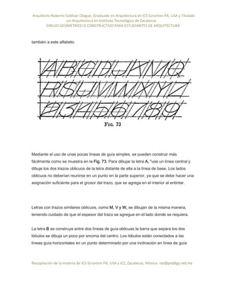 Arquitecto Roberto Saldivar Olague, Graduado en Arquitectura en ICS Scranton PA, USA y Titulado
-en Arquitectura en Instituto Tecnológico de Zacatecas
DIBUJO GEOMETRICO O CONSTRUCTIVO PARA ESTUDIANTES DE ARQUITECTURA
Recopilación de la materia de ICS Scranton PA; USA y ICZ, Zacatecas. Mexico. rso@prodigy.net.mx
también a este alfabeto.
Mediante el uso de unas pocas líneas de guía simples, se pueden construir más
fácilmente como se muestra en la Fig. 73. Para dibujar la letra A, "use un línea central y
dibuje los dos trazos oblicuos de la letra distante de ella a la línea de base. Los lados
oblicuos no deberían reunirse en un punto en la parte superior, ya que se debe hacer una
asignación suficiente para el grosor del trazo, que se agrega en el interior al entintar.
Letras con trazos similares oblicuos, como M, V y W, se dibujan de la misma manera,
teniendo cuidado de que el espesor del trazo se agregue en el lado donde se requiera.
La letra B se construye entre dos líneas de guía oblicuas la barra que separa los dos
lóbulos se dibuja un poco por encima del centro. Los lóbulos están conectados a las
líneas guía horizontales en un punto determinado por una inclinación en línea de guía
 