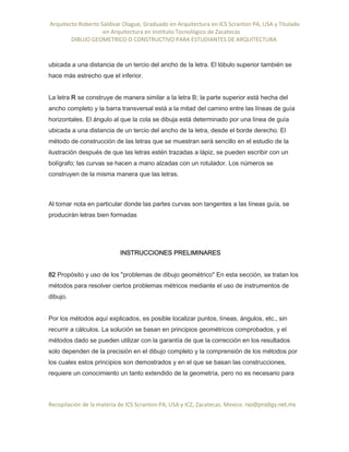 Arquitecto Roberto Saldivar Olague, Graduado en Arquitectura en ICS Scranton PA, USA y Titulado
-en Arquitectura en Instituto Tecnológico de Zacatecas
DIBUJO GEOMETRICO O CONSTRUCTIVO PARA ESTUDIANTES DE ARQUITECTURA
Recopilación de la materia de ICS Scranton PA; USA y ICZ, Zacatecas. Mexico. rso@prodigy.net.mx
ubicada a una distancia de un tercio del ancho de la letra. El lóbulo superior también se
hace más estrecho que el inferior.
La letra R se construye de manera similar a la letra B; la parte superior está hecha del
ancho completo y la barra transversal está a la mitad del camino entre las líneas de guía
horizontales. El ángulo al que la cola se dibuja está determinado por una línea de guía
ubicada a una distancia de un tercio del ancho de la letra, desde el borde derecho. El
método de construcción de las letras que se muestran será sencillo en el estudio de la
ilustración después de que las letras estén trazadas a lápiz, se pueden escribir con un
bolígrafo; las curvas se hacen a mano alzadas con un rotulador. Los números se
construyen de la misma manera que las letras.
Al tomar nota en particular donde las partes curvas son tangentes a las líneas guía, se
producirán letras bien formadas
INSTRUCCIONES PRELIMINARES
82 Propósito y uso de los "problemas de dibujo geométrico" En esta sección, se tratan los
métodos para resolver ciertos problemas métricos mediante el uso de instrumentos de
dibujo.
Por los métodos aquí explicados, es posible localizar puntos, líneas, ángulos, etc., sin
recurrir a cálculos. La solución se basan en principios geométricos comprobados, y el
métodos dado se pueden utilizar con la garantía de que la corrección en los resultados
solo dependen de la precisión en el dibujo completo y la comprensión de los métodos por
los cuales estos principios son demostrados y en el que se basan las construcciones,
requiere un conocimiento un tanto extendido de la geometría, pero no es necesario para
 