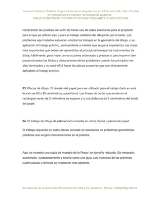 Arquitecto Roberto Saldivar Olague, Graduado en Arquitectura en ICS Scranton PA, USA y Titulado
-en Arquitectura en Instituto Tecnológico de Zacatecas
DIBUJO GEOMETRICO O CONSTRUCTIVO PARA ESTUDIANTES DE ARQUITECTURA
Recopilación de la materia de ICS Scranton PA; USA y ICZ, Zacatecas. Mexico. rso@prodigy.net.mx
comprender las pruebas con el fin de hacer uso de estas soluciones para el propósito
para el que se utilizan aquí y para el trabajo cotidiano del dibujante; por lo tanto, Los
problemas aquí tratados subyacen a todos los trabajos en la geometría del dibujo, y su
aplicación al trabajo práctico, será evidente a medida que se gana experiencia, las cosas
más importantes que deben ser aprendidas al principio al manejar los instrumentos de
dibujo hábilmente, para hacer construcciones ordenadas y precisas y para imprimir bien
proporcionados los títulos y declaraciones de los problemas cuando los principios han
sido dominados y no será difícil hacer las placas sucesivas que son directamente
aplicables al trabajo practico.
83. Placas de dibujo. El tamaño del papel para ser utilizado para el trabajo dado en esta
lección es 60 x 90 centímetros, papel bond. Las líneas de borde que encierran el
rectángulo serán de 2 milímetros de espesor y a una distancia de 2 centímetros del borde
del papel.
84. El trabajo de dibujo de esta lección consiste en cinco planos o placas de papel.
El trabajo requerido en estas placas consiste en soluciones de problemas geométricos
prácticos que surgen constantemente en la práctica.
Aquí se muestra una copia de muestra de la Placa I en tamaño reducido. Es necesario
examinarla cuidadosamente y servirá como una guía. Las muestras de las próximas
cuatro placas o láminas se mostraran más adelante.
 