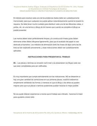 Arquitecto Roberto Saldivar Olague, Graduado en Arquitectura en ICS Scranton PA, USA y Titulado
-en Arquitectura en Instituto Tecnológico de Zacatecas
DIBUJO GEOMETRICO O CONSTRUCTIVO PARA ESTUDIANTES DE ARQUITECTURA
Recopilación de la materia de ICS Scranton PA; USA y ICZ, Zacatecas. Mexico. rso@prodigy.net.mx
El método para resolver cada uno de los problemas dados debe ser cuidadosamente
memorizado, para que cualquiera se pueda aplicar instantáneamente cuando la ocasión lo
requiera. Se debe tener mucho cuidado para distribuir cada una de las diferentes vistas, o
partes, etc. en una lamina o dibujo de tal manera que cuando se complete el dibujo se
pueda presentar.
Las manos deben estar perfectamente limpias y la construcción líneas guías deben
eliminarse antes deben dibujarse ligeramente, para que el acabado del papel no sea
destruido al borrarlos. Los métodos de eliminación tanto las líneas de lápiz como las de
tinta se han explicado previamente, y esas instrucciones deben ser cuidadosamente
aplicadas.
INSTRUCCIONES PARA PRESENTAR EL TRABAJO
85.- Las placas o láminas se enviarán via E-mail o se presentaran via Skype cada vez
que sean completadas para ser calificadas.
Es muy importante que cumpla estrictamente con las indicaciones. NO se desanime si
hay una gran cantidad de correcciones en sus primeras placas; nosotros estaremos
simplemente señalando las formas o maneras en que el dibujo o las letras se pueden
mejorar para que sus placas o laminas posteriores puedan hacerse lo mejor posible.
No se puede obtener experiencia a menos que el trabajo sea criticado, haremos lo mejor
para ayudarlo a tener éxito
 