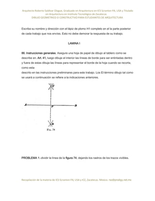 Arquitecto Roberto Saldivar Olague, Graduado en Arquitectura en ICS Scranton PA, USA y Titulado
-en Arquitectura en Instituto Tecnológico de Zacatecas
DIBUJO GEOMETRICO O CONSTRUCTIVO PARA ESTUDIANTES DE ARQUITECTURA
Recopilación de la materia de ICS Scranton PA; USA y ICZ, Zacatecas. Mexico. rso@prodigy.net.mx
Escriba su nombre y dirección con el lápiz de plomo H1 completo en el la parte posterior
de cada trabajo que nos envíes. Esto no debe demorar la respuesta de su trabajo.
LAMINA I
86. Instrucciones generales. Asegure una hoja de papel de dibujo al tablero como se
describe en. Art. 41, luego dibuje el interior las líneas de borde para ser entintadas dentro
y fuera de estas dibuja las líneas para representar el borde de la hoja cuando se recorta,
como esta
descrito en las instrucciones preliminares para este trabajo. Los El término dibujo tal como
se usará a continuación se refiere a la indicaciones anteriores.
PROBLEMA 1.-dividir la línea de la figura 74, dejando los rastros de los trazos vivibles.
 