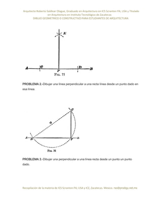 Arquitecto Roberto Saldivar Olague, Graduado en Arquitectura en ICS Scranton PA, USA y Titulado
-en Arquitectura en Instituto Tecnológico de Zacatecas
DIBUJO GEOMETRICO O CONSTRUCTIVO PARA ESTUDIANTES DE ARQUITECTURA
Recopilación de la materia de ICS Scranton PA; USA y ICZ, Zacatecas. Mexico. rso@prodigy.net.mx
PROBLEMA 2.-Dibujar una línea perpendicular a una recta línea desde un punto dado en
esa línea.
PROBLEMA 3.-Dibujar una perpendicular a una línea recta desde un punto un punto
dado.
 