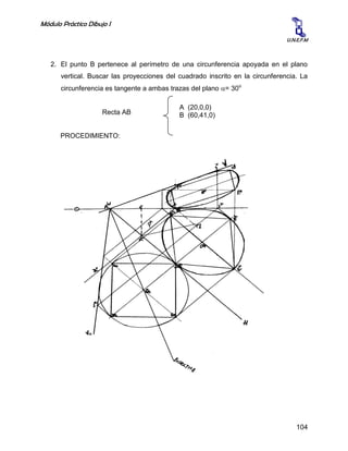 Módulo Práctico Dibujo I
104
U.N.E.F.M
2. El punto B pertenece al perímetro de una circunferencia apoyada en el plano
vertical. Buscar las proyecciones del cuadrado inscrito en la circunferencia. La
circunferencia es tangente a ambas trazas del plano = 30o
Recta AB
PROCEDIMIENTO:
A (20,0,0)
B (60,41,0)
 