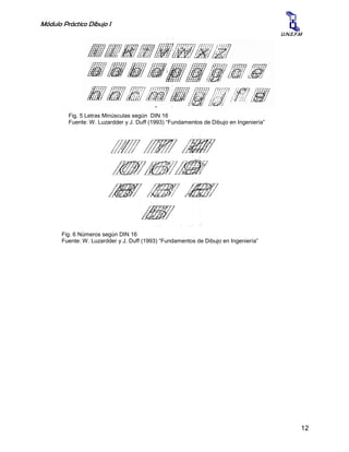 Módulo Práctico Dibujo I
12
U.N.E.F.M
Fig. 6 Números según DIN 16
Fuente: W. Luzardder y J. Duff (1993) “Fundamentos de Dibujo en Ingeniería”
Fig. 5 Letras Minúsculas según DIN 16
Fuente: W. Luzardder y J. Duff (1993) “Fundamentos de Dibujo en Ingeniería”
 