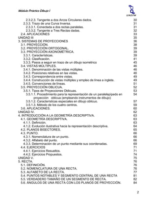 Módulo Práctico Dibujo I
2
U.N.E.F.M
2.3.2.3. Tangente a dos Arcos Circulares dados. 30
2.3.3. Trazo de una Curva Inversa. 31
2.3.3.1. Conectada a dos rectas paralelas. 31
2.3.3.2. Tangente a Tres Rectas dadas. 32
2.4. APLICACIONES 33
UNIDAD III 35
3. SISTEMAS DE PROYECCIONES 36
3.1. PROYECCIÓN. 38
3.2. PROYECCIÓN ORTOGONAL. 39
3.3. PROYECCIÓN AXONOMÉTRICA. 39
3.3.1. Características. 39
3.3.2. Clasificación. 41
3.3.3. Pasos a seguir en trazo de un dibujo isométrico 45
3.4. VISTAS MÚLTIPLES. 46
3.4.1. Denominación de las vistas múltiples. 46
3.4.2. Posiciones relativas en las vistas. 46
3.4.3. Correspondencia entre vistas. 49
3.4.4. Construcción de vistas múltiples y empleo de línea a inglete. 49
3.4.5. Convenciones de líneas. 51
3.5. PROYECCIÓN OBLICUA. 52
3.5.1. Tipos de Proyecciones Oblicuas. 53
3.5.1.1. Procedimiento para la representación de un paralelepípedo en
proyección oblicua (empleando instrumentos de dibujo)
54
3.5.1.2. Características especiales en dibujo oblicuo. 57
3.5.1.3. Método de los cuatro centros. 59
3.6. APLICACIONES. 60
UNIDAD IV. 62
4. INTRODUCCIÓN A LA GEOMETRÍA DESCRIPTIVA. 63
4.1. GEOMETRÍA DESCRIPTIVA. 63
4.1.1. Definición. 63
4.1.2. Evolución ilustrativa hacia la representación descriptiva. 64
4.2. PLANOS BISECTORES. 65
4.3. PUNTO. 66
4.3.1. Nomenclatura de un punto. 66
4.3.2. Alfabeto del punto. 66
4.3.3. Determinación de un punto mediante sus coordenadas. 69
4.4. EJERCICIOS 71
4.4.1. Ejercicios Resueltos. 71
4.4.2. Ejercicios Propuestos. 74
UNIDAD V. 75
5. RECTA. 76
5.1. DEFINICIÓN. 76
5.2. NOMENCLATURA DE UNA RECTA. 76
5.3. ALFABETO DE LA RECTA. 77
5.4. PUNTOS NOTABLES Y SEGMENTO CENTRAL DE UNA RECTA 81
5.5. VERDADERO TAMAÑO DE UN SEGMENTO DE RECTA. 82
5.6. ÁNGULOS DE UNA RECTA CON LOS PLANOS DE PROYECCIÓN. 84
 