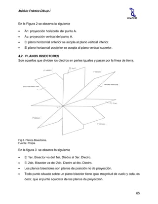 Módulo Práctico Dibujo I
65
U.N.E.F.M
En la Figura 2 se observa lo siguiente
 Ah: proyección horizontal del punto A.
 Av: proyección vertical del punto A.
 El plano horizontal anterior se acopla al plano vertical inferior.
 El plano horizontal posterior se acopla al plano vertical superior.
4.2. PLANOS BISECTORES
Son aquellos que dividen los diedros en partes iguales y pasan por la línea de tierra.
Fig.3. Planos Bisectores.
Fuente: Propia
En la figura 3 se observa lo siguiente
 El 1er. Bisector va del 1er. Diedro al 3er. Diedro.
 El 2do. Bisector va del 2do. Diedro al 4to. Diedro.
 Los planos bisectores son planos de posición no de proyección.
 Todo punto situado sobre un plano bisector tiene igual magnitud de vuelo y cota, es
decir, que el punto equidista de los planos de proyección.
 
