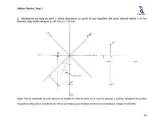 Módulo Práctico Dibujo I
72
U.N.E.F.M
2.- Represente en vista de perfil y forma descriptiva un punto M que equidiste del plano vertical inferior y el 1er
bisector, cuyo vuelo sea igual a –46 mm y x = 25 mm.
Nota: Para el desarrollo de este ejercicio se emplea la vista de perfil en la cual se aprecian y pueden trabajarse los puntos
respectivos a los planos bisectores, así mimos se resalta que al emplear la misma no es necesario trabajar en el diedro.
PV
Superio
r
Bisectriz
PH
Posteri
or
PH
Anteri
or
 