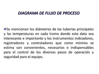 DIAGRAMA DE FLUJO DE PROCESO


  Se mencionan los diámetros de las tuberías principales
y las temperaturas en cada tramo donde este dato sea
interesante e importante y los instrumentos indicadores,
registradores y controladores que como mínimo se
estima son convenientes, necesarios e indispensables
para el control de los diversos pasos de operación y
seguridad para el equipo.
 