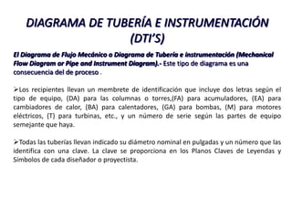 DIAGRAMA DE TUBERÍA E INSTRUMENTACIÓN
                   (DTI’S)
El Diagrama de Flujo Mecánico o Diagrama de Tubería e instrumentación (Mechanical
Flow Diagram or Pipe and Instrument Diagram).- Este tipo de diagrama es una
consecuencia del de proceso .

Los recipientes llevan un membrete de identificación que incluye dos letras según el
tipo de equipo, (DA) para las columnas o torres,(FA) para acumuladores, (EA) para
cambiadores de calor, (BA) para calentadores, (GA) para bombas, (M) para motores
eléctricos, (T) para turbinas, etc., y un número de serie según las partes de equipo
semejante que haya.

Todas las tuberías llevan indicado su diámetro nominal en pulgadas y un número que las
identifica con una clave. La clave se proporciona en los Planos Claves de Leyendas y
Símbolos de cada diseñador o proyectista.
 