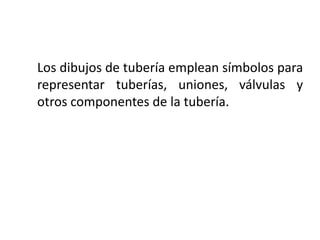 Los dibujos de tubería emplean símbolos para
representar tuberías, uniones, válvulas y
otros componentes de la tubería.
 