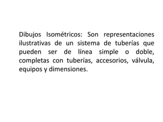 Dibujos Isométricos: Son representaciones
ilustrativas de un sistema de tuberías que
pueden ser de línea simple o doble,
completas con tuberías, accesorios, válvula,
equipos y dimensiones.
 
